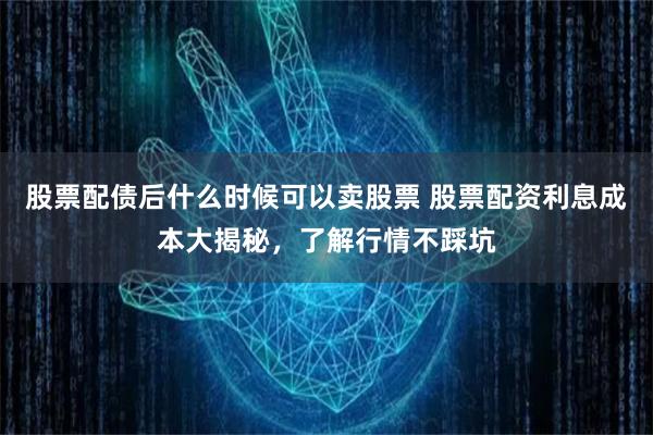 股票配债后什么时候可以卖股票 股票配资利息成本大揭秘，了解行情不踩坑