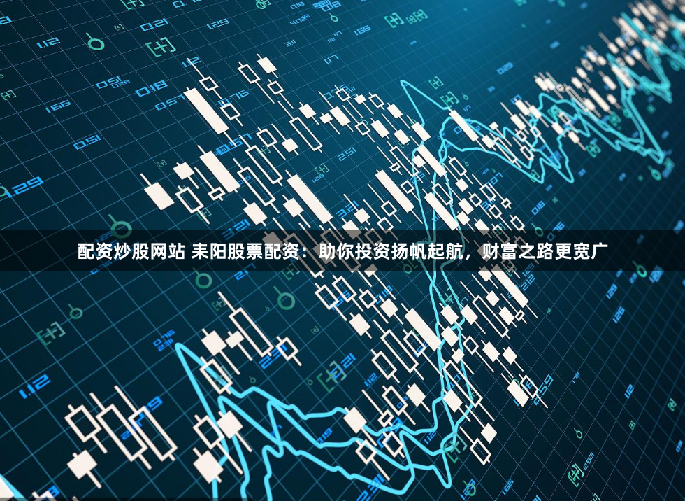 配资炒股网站 耒阳股票配资：助你投资扬帆起航，财富之路更宽广