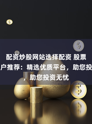 配资炒股网站选择配资 股票配资门户推荐：精选优质平台，助您投资无忧