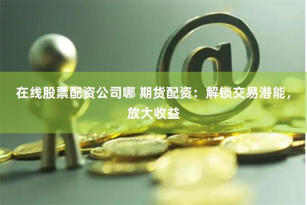在线股票配资公司哪 期货配资：解锁交易潜能，放大收益