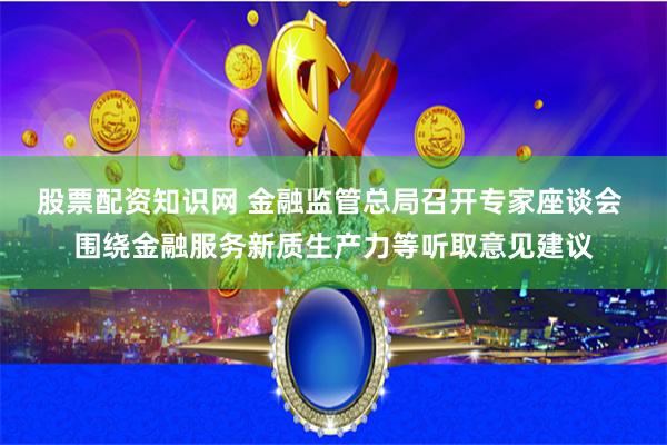 股票配资知识网 金融监管总局召开专家座谈会 围绕金融服务新质生产力等听取意见建议