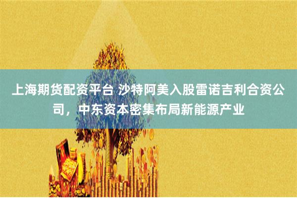 上海期货配资平台 沙特阿美入股雷诺吉利合资公司，中东资本密集布局新能源产业