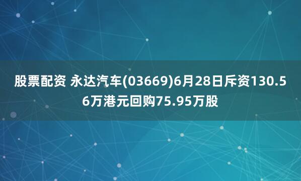 股票配资 永达汽车(03669)6月28日斥资130.56万港元回购75.95万股