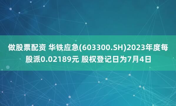 做股票配资 华铁应急(603300.SH)2023年度每股派0.02189元 股权登记日为7月4日
