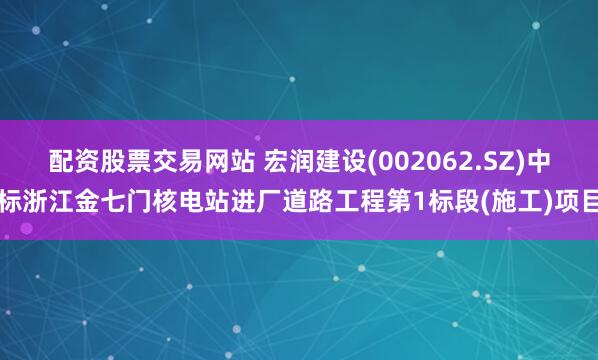 配资股票交易网站 宏润建设(002062.SZ)中标浙江金七门核电站进厂道路工程第1标段(施工)项目