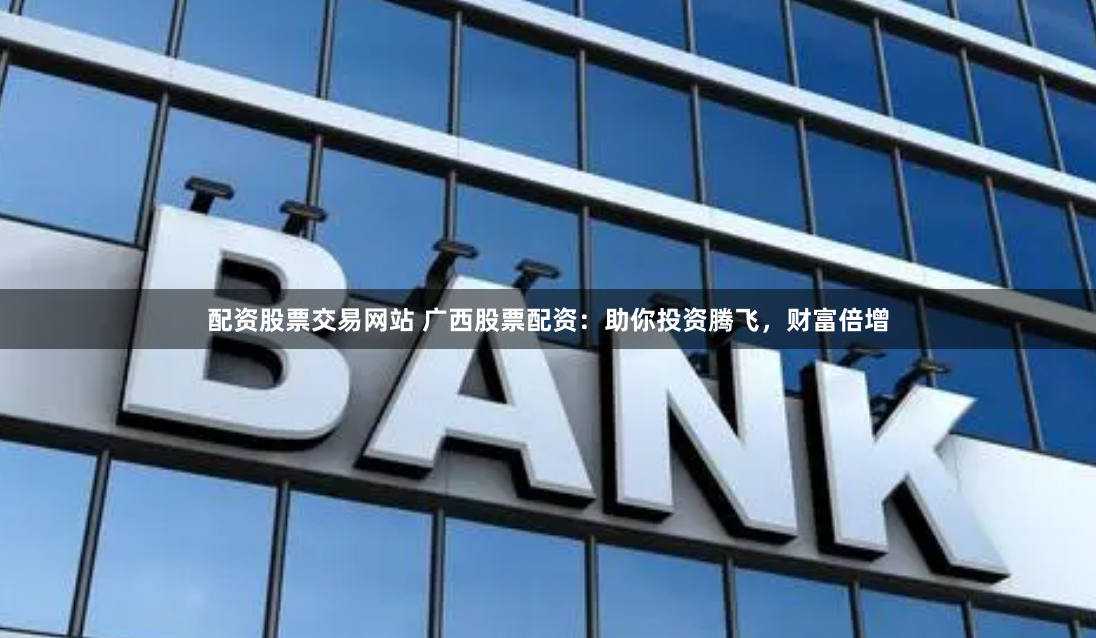 配资股票交易网站 广西股票配资：助你投资腾飞，财富倍增