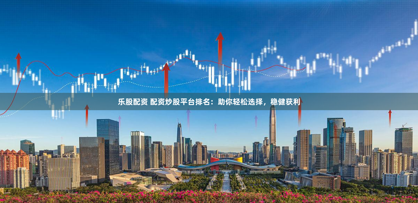 乐股配资 配资炒股平台排名：助你轻松选择，稳健获利