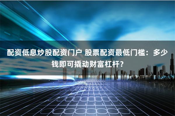 配资低息炒股配资门户 股票配资最低门槛：多少钱即可撬动财富杠杆？